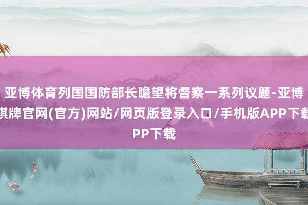 亚博体育列国国防部长瞻望将督察一系列议题-亚博棋牌官网(官方)网站/网页版登录入口/手机版APP下载