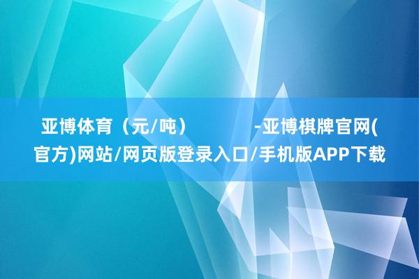 亚博体育（元/吨）            -亚博棋牌官网(官方)网站/网页版登录入口/手机版APP下载