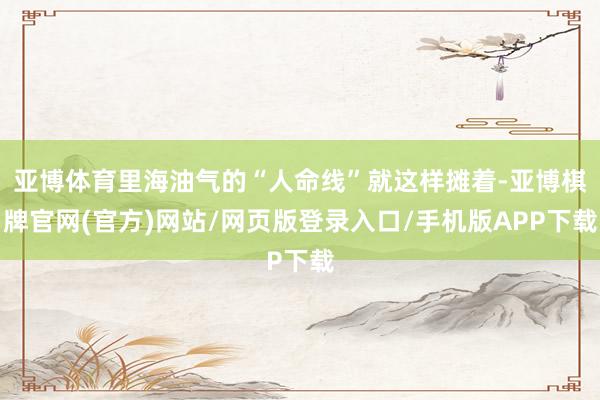 亚博体育里海油气的“人命线”就这样摊着-亚博棋牌官网(官方)网站/网页版登录入口/手机版APP下载
