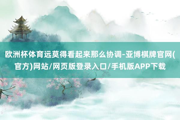 欧洲杯体育远莫得看起来那么协调-亚博棋牌官网(官方)网站/网页版登录入口/手机版APP下载