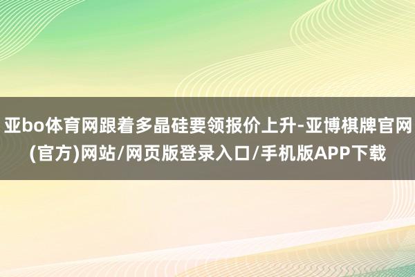 亚bo体育网跟着多晶硅要领报价上升-亚博棋牌官网(官方)网站/网页版登录入口/手机版APP下载