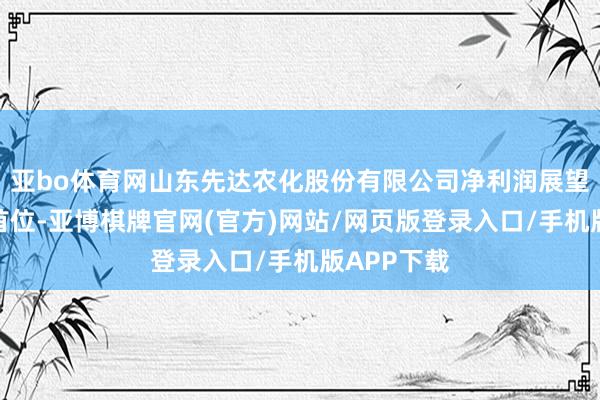 亚bo体育网山东先达农化股份有限公司净利润展望增幅暂居首位-亚博棋牌官网(官方)网站/网页版登录入口/手机版APP下载