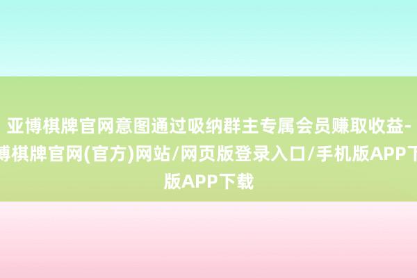 亚博棋牌官网意图通过吸纳群主专属会员赚取收益-亚博棋牌官网(官方)网站/网页版登录入口/手机版APP下载
