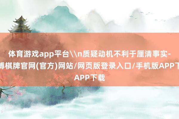 体育游戏app平台\n质疑动机不利于厘清事实-亚博棋牌官网(官方)网站/网页版登录入口/手机版APP下载