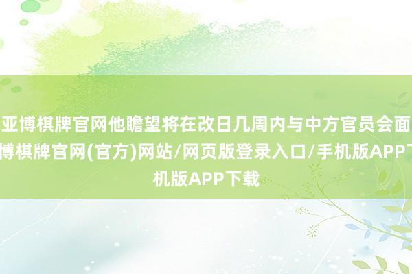 亚博棋牌官网他瞻望将在改日几周内与中方官员会面-亚博棋牌官网(官方)网站/网页版登录入口/手机版APP下载