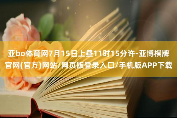 亚bo体育网7月15日上昼11时15分许-亚博棋牌官网(官方)网站/网页版登录入口/手机版APP下载