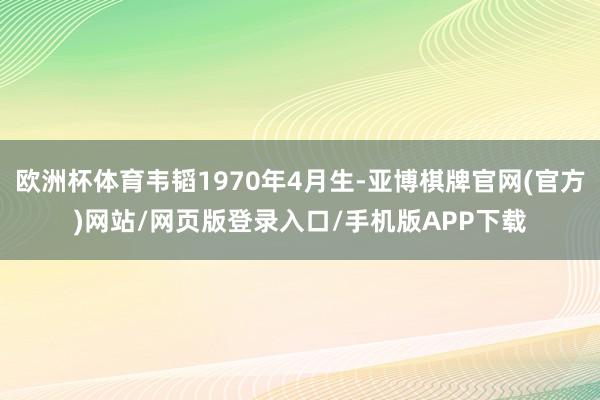 欧洲杯体育韦韬1970年4月生-亚博棋牌官网(官方)网站/网页版登录入口/手机版APP下载