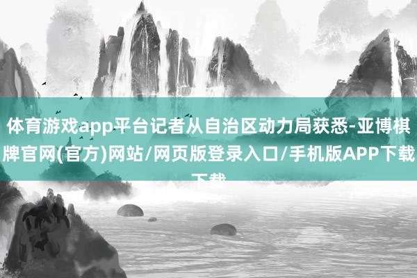 体育游戏app平台记者从自治区动力局获悉-亚博棋牌官网(官方)网站/网页版登录入口/手机版APP下载