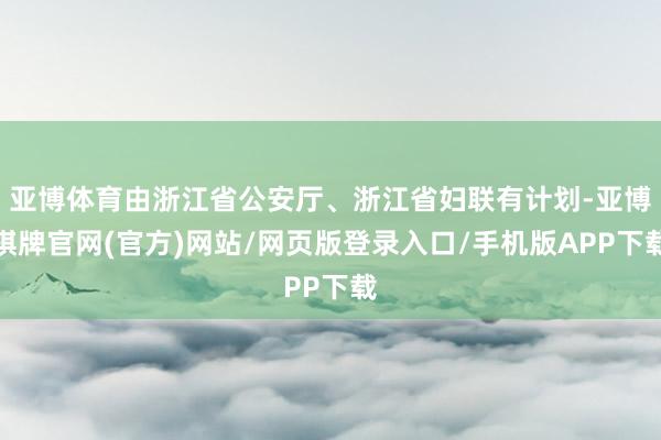 亚博体育由浙江省公安厅、浙江省妇联有计划-亚博棋牌官网(官方)网站/网页版登录入口/手机版APP下载