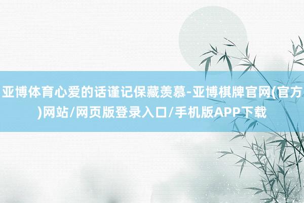 亚博体育心爱的话谨记保藏羡慕-亚博棋牌官网(官方)网站/网页版登录入口/手机版APP下载