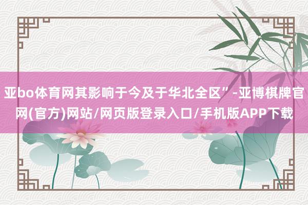 亚bo体育网其影响于今及于华北全区”-亚博棋牌官网(官方)网站/网页版登录入口/手机版APP下载