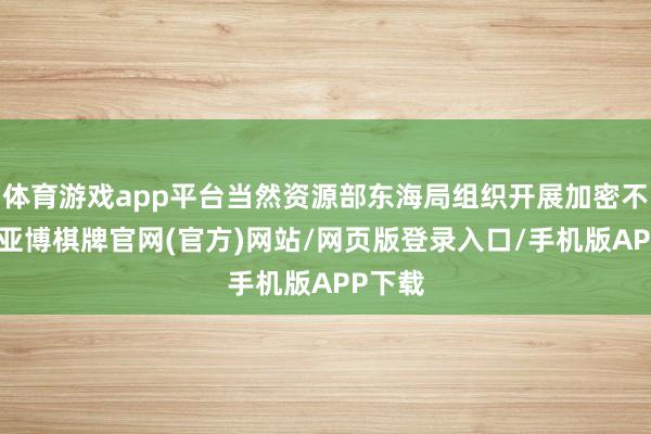 体育游戏app平台当然资源部东海局组织开展加密不雅测-亚博棋牌官网(官方)网站/网页版登录入口/手机版APP下载