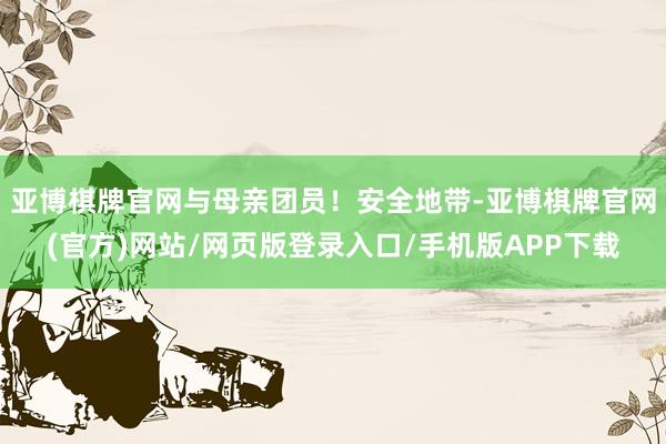 亚博棋牌官网与母亲团员!安全地带-亚博棋牌官网(官方)网站/网页版登录入口/手机版APP下载
