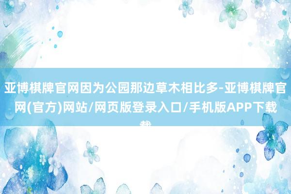 亚博棋牌官网因为公园那边草木相比多-亚博棋牌官网(官方)网站/网页版登录入口/手机版APP下载