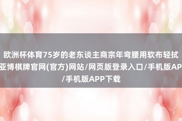 欧洲杯体育75岁的老东谈主商宗年弯腰用软布轻拭墓碑-亚博棋牌官网(官方)网站/网页版登录入口/手机版APP下载