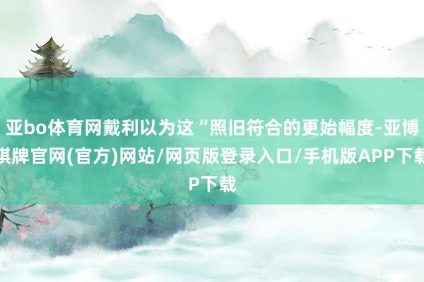 亚bo体育网戴利以为这“照旧符合的更始幅度-亚博棋牌官网(官方)网站/网页版登录入口/手机版APP下载