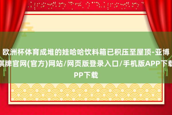 欧洲杯体育成堆的娃哈哈饮料箱已积压至屋顶-亚博棋牌官网(官方)网站/网页版登录入口/手机版APP下载