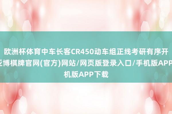 欧洲杯体育中车长客CR450动车组正线考研有序开展-亚博棋牌官网(官方)网站/网页版登录入口/手机版APP下载