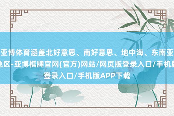 亚博体育涵盖北好意思、南好意思、地中海、东南亚、非洲等地区-亚博棋牌官网(官方)网站/网页版登录入口/手机版APP下载